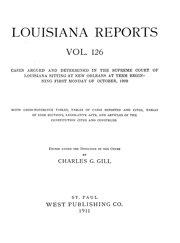 handle is hein.statereports/larpts0126 and id is 1 raw text is: LOUISIANA REPORTS

VOL.

126

CASES ARGUED AND DETERMINED IN THE SUPREME COURT OF
LOUISIANA SITTING AT NEW ORLEANS AT TERM BEGIN-
NING FIRST MONDAY OF OCTOBER, 1909
WITH CROSS-REFERENCE TABLES, TABLES OF CASES REPORTED AND CITED, TABLES
OF CODE SECTIONS, LEGISLATIVE ACTS, AND ARTICLES OF THE
CONSTITUTION CITED AND CONSTRUED
EDITED UNDER THE DIRECTION OF THE COURT
BY
CHARLES G. GILL

ST. PAUL
WEST PUBLISHING CO.
1911


