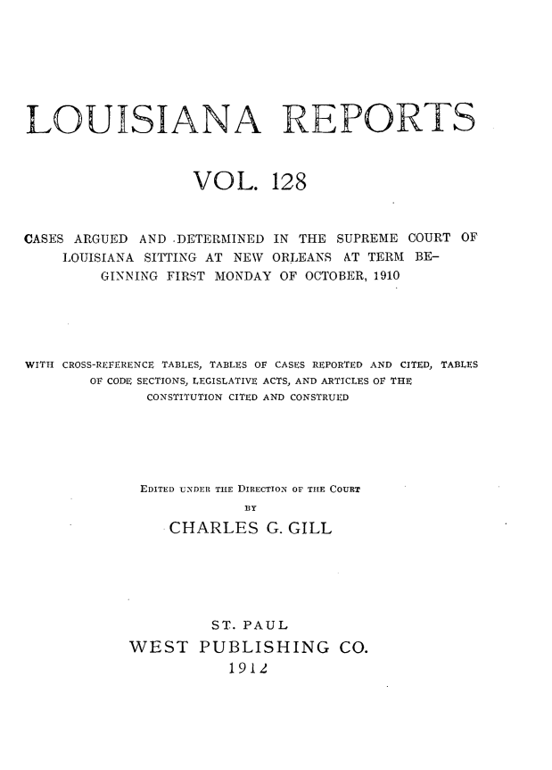 handle is hein.statereports/larpts0128 and id is 1 raw text is: LOUISIANA REPORTS
VOL. 128
CASES ARGUED AND .DETERMINED IN THE SUPREME COURT OF
LOUISIANA SITTING AT NEW ORLEANS AT TERM BE-
GINNING FIRST MONDAY OF OCTOBER, 1910
WITH CROSS-REFERENCE TABLES, TABLES OF CASES REPORTED AND CITED, TABLES
OF CODE SECTIONS, LEGISLATIVE ACTS, AND ARTICLES OF THE
CONSTITUTION CITED AND CONSTRUED
EDITED UNDER TILE DIRECTION OF TILE COURT
BY
CHARLES G. GILL

ST. PAUL
WEST PUBLISHING CO.
1912



