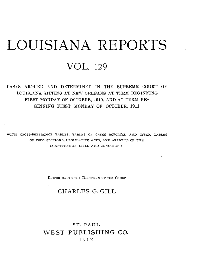 handle is hein.statereports/larpts0129 and id is 1 raw text is: LOUISIANA REPORTS

VOL.

129

CASES ARGUED AND DETERMINED IN THE SUPREME COURT OF
LOUISIANA SITTING AT NEW ORLEANS AT TERM BEGINNING
FIRST MONDAY OF OCTOBER, 1910, AND AT TERM BE-
GINNING FIRST MONDAY OF OCTOBER, 1911
WITH CROSS-REFERENCE TABLES, TABLES OF -CASES REPORTED AND CITED, TABLES
OF CODE SECTIONS, LEGISLATIVE ACTS, AND ARTICLES OF THE
CONSTITUTION CITED AND CONSTRUED
EDITED UNDER THE DIRECTION OF THE COURT
CHARLES G. GILL
ST. PAUL
WEST PUBLISHING CO.
1912


