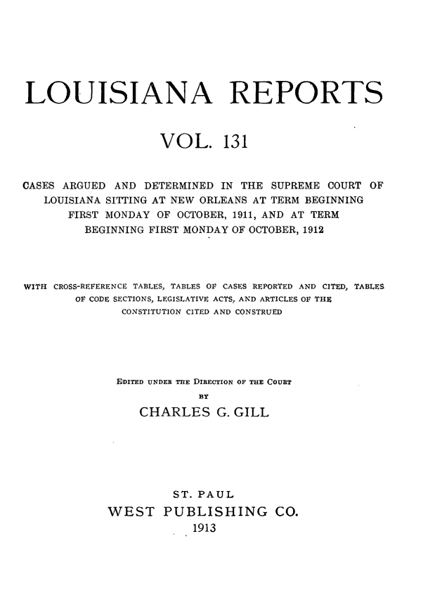 handle is hein.statereports/larpts0131 and id is 1 raw text is: LOUISIANA REPORTS
VOL. 131
CASES ARGUED AND DETERMINED IN THE SUPREME COURT OF
LOUISIANA SITTING AT NEW ORLEANS AT TERM BEGINNING
FIRST MONDAY OF OCTOBER, 1911, AND AT TERM
BEGINNING FIRST MONDAY OF OCTOBER, 1912
WITH CROSS-REFERENCE TABLES, TABLES OF CASES REPORTED AND CITED, TABLES
OF CODE SECTIONS, LEGISLATIVE ACTS, AND ARTICLES OF THE
CONSTITUTION CITED AND CONSTRUED
EDITED UNDER THE DIRECTION OF THE COURT
BY
CHARLES G. GILL

ST. PAUL
WEST PUBLISHING CO.
1913


