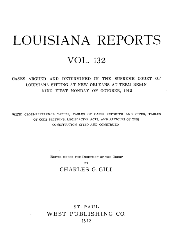 handle is hein.statereports/larpts0132 and id is 1 raw text is: LOUISIANA REPORTS
VOL. 132
CASES ARGUED AND DETERMINED IN THE SUPREME COURT OF
LOUISIANA SITTING AT NEW ORLEANS AT TERM BEGIN-
NING FIRST MONDAY OF OCTOBER, 1912
WITH CROSS-REFERENCE TABLES, TABLES OF CASES REPORTED AND CITED, TABLES
OF CODE SECTIONS, LEGISLATIVE ACTS, AND ARTICLES OF THE
CONSTITUTION CITED AND CONSTRUED
EDITED UNDER THE DIRECTION OF THE COURT
BY
CHARLES G. GILL

ST. PAUL
WEST PUBLISHING CO.
1913


