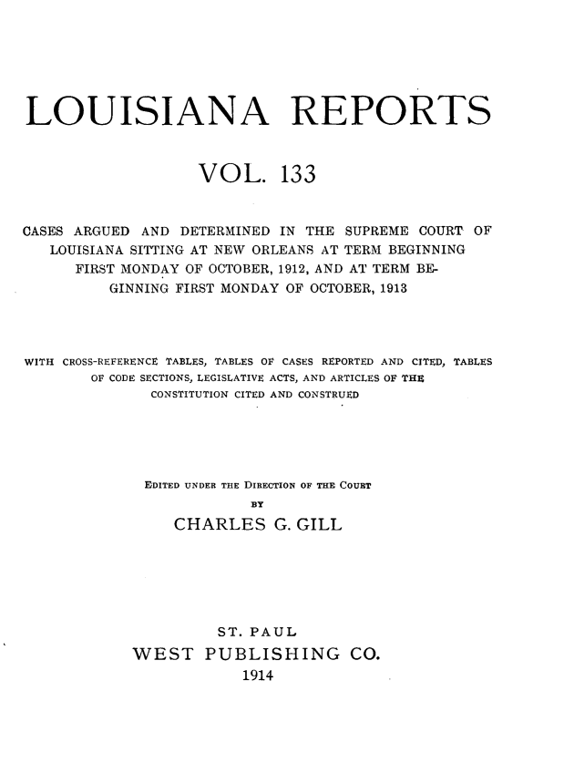 handle is hein.statereports/larpts0133 and id is 1 raw text is: LOUISIANA REPORTS
VOL. 133
CASES ARGUED AND DETERMINED IN THE SUPREME COURT OF
LOUISIANA SITTING AT NEW ORLEANS AT TERM BEGINNING
FIRST MONDAY OF OCTOBER, 1912, AND AT TERM BE-
GINNING FIRST MONDAY OF OCTOBER, 1913
WITH CROSS-REFERENCE TABLES, TABLES OF CASES REPORTED AND CITED, TABLES
OF CODE SECTIONS, LEGISLATIVE ACTS, AND ARTICLES OF THE
CONSTITUTION CITED AND CONSTRUED
EDITED UNDER THE DIRECTION OF THE COURT
BY
CHARLES G. GILL

ST. PAUL
WEST PUBLISHING CO.
1914


