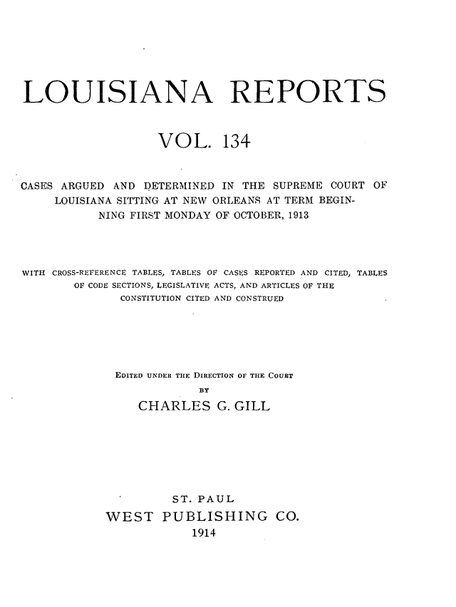 handle is hein.statereports/larpts0134 and id is 1 raw text is: LOUISIANA REPORTS
VOL. 134
CASES ARGUED AND DETERMINED IN THE SUPREME COURT OF
LOUISIANA SITTING AT NEW ORLEANS AT TERM BEGIN-
NING FIRST MONDAY OF OCTOBER, 1913
WITH CROSS-REFERENCE TABLES, TABLES OF CASES REPORTED AND CITED, TABLES
OF CODE SECTIONS, LEGISLATIVE ACTS, AND ARTICLES OF THE
CONSTITUTION CITED AND CONSTRUED
EDITED UNDER THE DIRECTION OF THE COURT
BY
CHARLES G. GILL

ST. PAUL
WEST PUBLISHING CO.
1914


