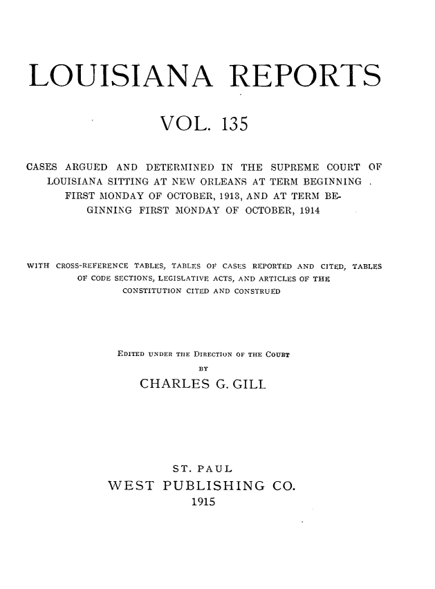handle is hein.statereports/larpts0135 and id is 1 raw text is: LOUISIANA REPORTS
VOL. 135
CASES ARGUED AND DETERMINED IN THE SUPREME COURT OF
LOUISIANA SITTING AT NEW ORLEANS AT TERM BEGINNING
FIRST MONDAY OF OCTOBER, 1913, AND AT TERM BE-
GINNING FIRST MONDAY OF OCTOBER, 1914
WITH CROSS-REFERENCE TABLES, TABLES OF CASES REPORTED AND CITED, TABLES
OF CODE SECTIONS, LEGISLATIVE ACTS, AND ARTICLES OF THE
CONSTITUTION CITED AND CONSTRUED
EDITED UNDER THE DIRECTION OF THE COURT
BY
CHARLES G. GILL

ST. PAUL
WEST PUBLISHING CO.
1915


