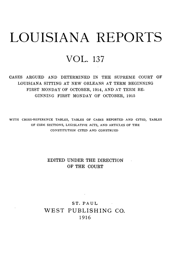 handle is hein.statereports/larpts0137 and id is 1 raw text is: LOUISIANA REPORTS
VOL. 137
CASES ARGUED AND DETERMINED IN THE SUPREME COURT OF
LOUISIANA SITTING AT NEW ORLEANS AT TERM BEGINNING
FIRST MONDAY OF OCTOBER, 1914, AND AT TERM BE-
GINNING FIRST MONDAY OF OCTOBER, 1915
WITH CROSS-REFERENCE TABLES, TABLES OF CASES REPORTED AND CITED, TABLES
OF CODE SECTIONS, LEGISLATIVE ACTS, AND ARTICLES OF THE
CONSTITUTION CITED AND CONSTRUED
EDITED UNDER THE DIRECTION
OF THE COURT
ST. PAUL
WEST PUBLISHING CO.
1916


