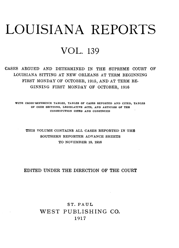 handle is hein.statereports/larpts0139 and id is 1 raw text is: LOUISIANA REPORTS
VOL. 139
CASES ARGUED AND DETERMINED IN THE SUPREME COURT OF
LOUISIANA SITTING AT NEW ORLEANS AT TERM BEGINNING
FIRST MONDAY OF OCTOBER, 1915, AND AT TERM BE-
GINNING FIRST MONDAY OF OCTOBER, 1916
WITH CROSS-REFERENCE TABLES, TABLES OF CASES BEPORTED AND CITED, TABLES
OF CODE SECTIONS, LEGISLATIVE ACTS, AND ARTICLES OF THE
CONSTITUTION CITED AND CONSTRUED
THIS VOLUME CONTAINS ALL CASES REPORTED IN THE
SOUTHERN REPORTER ADVANCE SHEETS
TO NOVEMBER 18, 1916
EDITED UNDER THE DIRECTION OF THE COURT
ST. PAUL
WEST PUBLISHING CO.
1917


