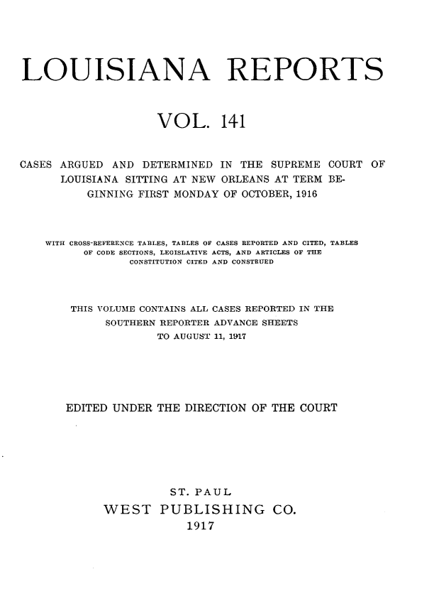 handle is hein.statereports/larpts0141 and id is 1 raw text is: LOUISIANA REPORTS
VOL. 141
CASES ARGUED AND DETERMINED IN THE SUPREME COURT OF
LOUISIANA SITTING AT NEW ORLEANS AT TERM BE-
GINNING FIRST MONDAY OF OCTOBER, 1916
WITH CROSS-REFERENCE TABLES, TABLES OF CASES REPORTED AND CITED, TABLES
OF CODE SECTIONS, LEGISLATIVE ACTS, AND ARTICLES OF THE
CONSTITUTION CITED AND CONSTRUED
THIS VOLUME CONTAINS ALL CASES REPORTED IN THE
SOUTHERN REPORTER ADVANCE SHEETS
TO AUGUST 11, 1917
EDITED UNDER THE DIRECTION OF THE COURT
ST. PAUL
WEST PUBLISHING CO.
1917


