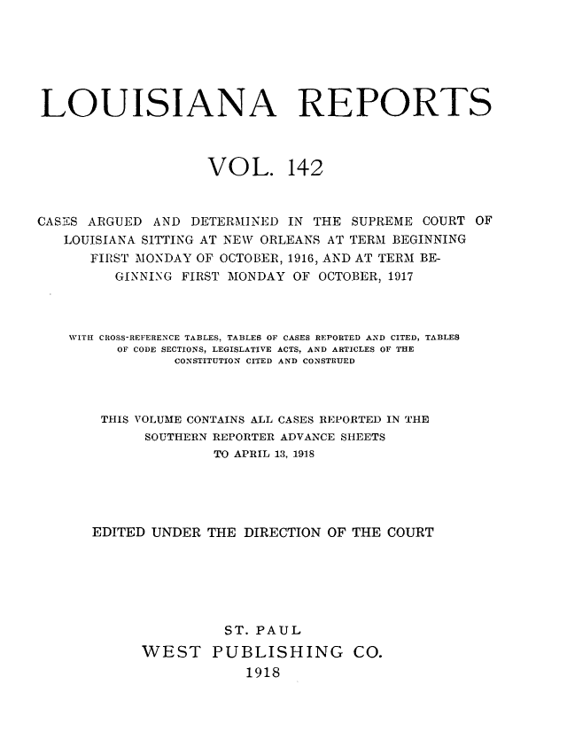 handle is hein.statereports/larpts0142 and id is 1 raw text is: LOUISIANA REPORTS
VOL. 142
CASES ARGUED AND DETERMINED IN THE SUPREME COURT OF
LOUISIANA SITTING AT NEW ORLEANS AT TERM BEGINNING
FIRST MONDAY OF OCTOBER, 1916, AND AT TERM BE-
GINNING FIRST MONDAY OF OCTOBER, 1917
WITH CROSS-REFERENCE TABLES, TABLES OF CASES REPORTED AND CITED, TABLES
OF CODE SECTIONS, LEGISLATIVE ACTS, AND ARTICLES OF THE
CONSTITUTION CITED AND CONSTRUED
THIS VOLUME CONTAINS ALL CASES REPORTED IN THE
SOUTHERN REPORTER ADVANCE SHEETS
TO APRIL 13, 1918
EDITED UNDER THE DIRECTION OF THE COURT
ST. PAUL
WEST PUBLISHING CO.
1918


