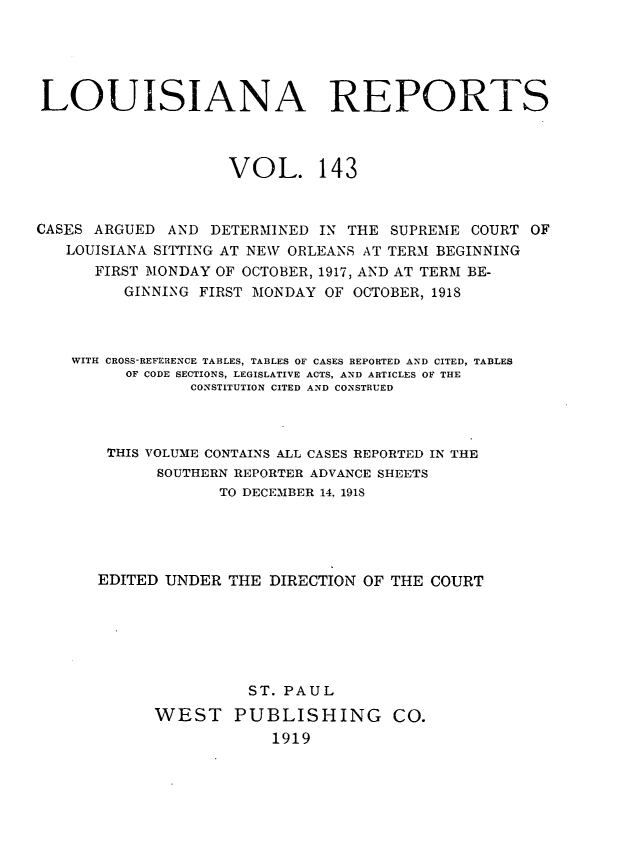 handle is hein.statereports/larpts0143 and id is 1 raw text is: LOUISIANA REPORTS
VOL. 143
CASES ARGUED AND DETERMINED IN THE SUPREME COURT OF
LOUISIANA SITTING AT NEW ORLEANS AT TERM BEGINNING
FIRST MONDAY OF OCTOBER, 1917, AND AT TERM BE-
GINNING FIRST MONDAY OF OCTOBER, 1918
WITH CROSS-REFERENCE TABLES, TABLES OF CASES REPORTED AND CITED, TABLES
OF CODE SECTIONS, LEGISLATIVE ACTS, AND ARTICLES OF THE
CONSTITUTION CITED AND CONSTRUED
THIS VOLUME CONTAINS ALL CASES REPORTED IN THE
SOUTHERN REPORTER ADVANCE SHEETS
TO DECEMBER 14, 1918
EDITED UNDER THE DIRECTION OF THE COURT
ST. PAUL
WEST PUBLISHING CO.
1919


