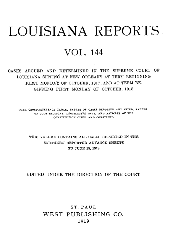 handle is hein.statereports/larpts0144 and id is 1 raw text is: LOUISIANA REPORTS
VOL. 144
CASES ARGUED AND DETERMINED IN THE SUPREME COURT OF
LOUISIANA SITTING AT NEW ORLEANS AT TERM BEGINNING
FIRST MONDAY OF OCTOBER, 1917, AND AT TERM BE-
GINNING FIRST MONDAY OF OCTOBER, 1918
WITH CROSS-REFERENCE TABLE, TABLES OF CASES REPORTED AND CITED, TABLES
OF CODE SECTIONS, LEGISLATIVE ACTS, AND ARTICLES OF THE
CONSTITUTION CITED AND CONSTRUED
THIS VOLUME CONTAINS ALL CASES REPORTED IN THE
SOUTHERN REPORTER ADVANCE SHEETS
TO JUNE 28, 1919
EDITED UNDER THE DIRECTION OF THE COURT
ST. PAUL
WEST PUBLISHING CO.
1919


