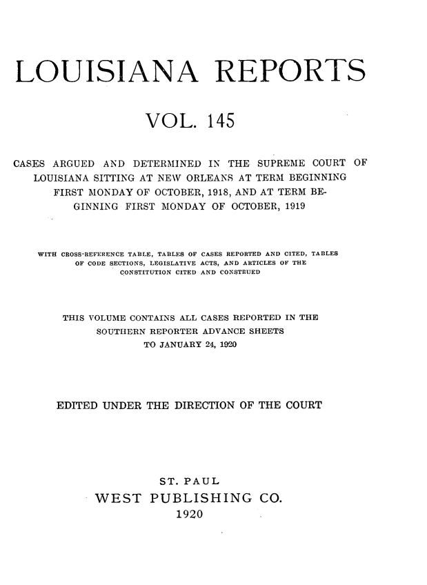 handle is hein.statereports/larpts0145 and id is 1 raw text is: LOUISIANA REPORTS
VOL. 145
CASES ARGUED AND DETERMINED IN THE SUPREME COURT OF
LOUISIANA SITTING AT NEW ORLEANS AT TERM BEGINNING
FIRST MONDAY OF OCTOBER, 1918, AND AT TERM BE-
GINNING FIRST MONDAY OF OCTOBER, 1919
WITH CROSS-REFERENCE TABLE, TABLES OF CASES REPORTED AND CITED, TABLES
OF CODE SECTIONS, LEGISLATIVE ACTS, AND ARTICLES OF THE
CONSTITUTION CITED AND CONSTRUED
THIS VOLUME CONTAINS ALL CASES REPORTED IN THE
SOUTHERN REPORTER ADVANCE SHEETS
TO JANUARY 24, 1980
EDITED UNDER THE DIRECTION OF THE COURT
ST. PAUL
WEST PUBLISHING CO.
1920


