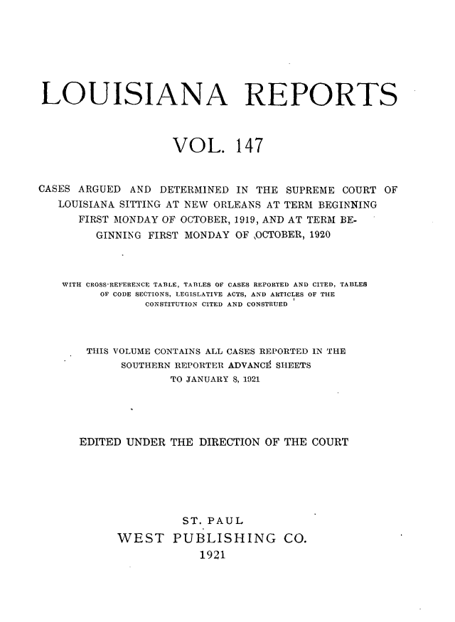 handle is hein.statereports/larpts0147 and id is 1 raw text is: LOUISIANA REPORTS
VOL. 147
CASES ARGUED AND DETERMINED IN THE SUPREME COURT OF
LOUISIANA SITTING AT NEW ORLEANS AT TERM BEGINNING
FIRST MONDAY OF OCTOBER, 1919, AND AT TERM BE-
GINNING FIRST MONDAY OF OCTOBER, 1920
WITH CROSS-REFERENCE TABLE, TABLES OF CASES REPORTED AND CITED, TABLES
OF CODE SECTIONS, LEGISLATIVE ACTS, AND ARTICLES OF THE
CONSTITUTION CITED AND CONSTRUED
THIS VOLUME CONTAINS ALL CASES REPORTED IN THE
SOUTHERN REPORTER ADVANCE SHEETS
TO JANUARY 8, 1921
EDITED UNDER THE DIRECTION OF THE COURT
ST. PAUL
WEST PUBLISHING CO.
1921


