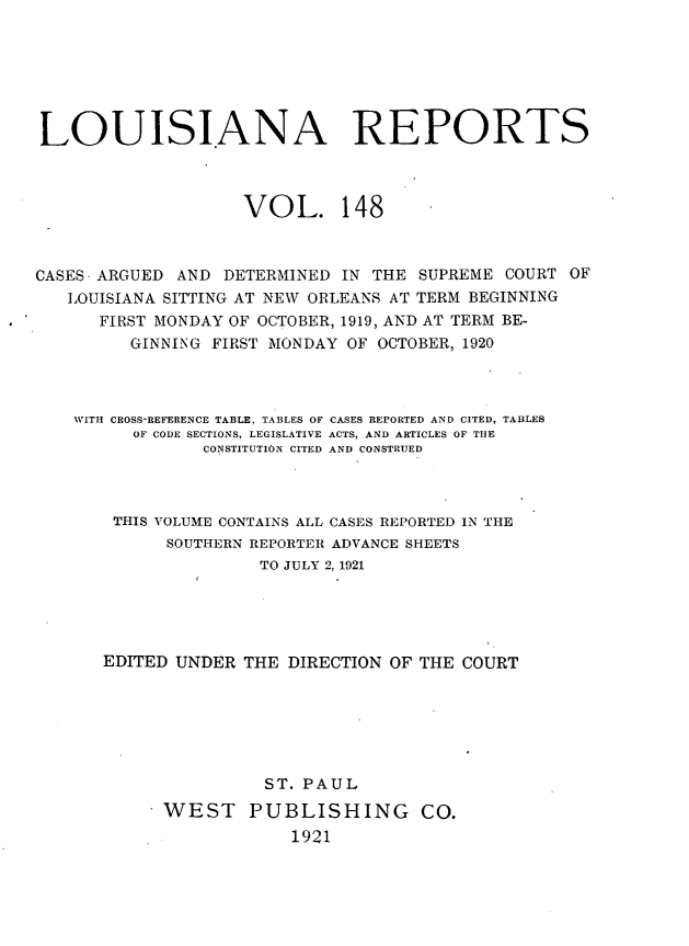 handle is hein.statereports/larpts0148 and id is 1 raw text is: LOUISIANA REPORTS
VOL. 148
CASES -ARGUED AND DETERMINED IN THE SUPREME COURT OF
LOUISIANA SITTING AT NEW ORLEANS AT TERM BEGINNING
FIRST MONDAY OF OCTOBER, 1919, AND AT TERM BE-
GINNING FIRST MONDAY OF OCTOBER, 1920
WITH CROSS-REFERENCE TABLE, TABLES OF CASES REPORTED AND CITED, TABLES
OF CODE SECTIONS, LEGISLATIVE ACTS, AND ARTICLES OF THE
CONSTITUTION CITED AND CONSTRUED
THIS VOLUME CONTAINS ALL CASES REPORTED IN THE
SOUTHERN REPORTER ADVANCE SHEETS
TO JULY 2, 1921
EDITED UNDER THE DIRECTION OF THE COURT
ST. PAUL
WEST PUBLISHING CO.
1921


