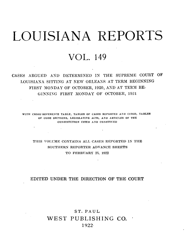 handle is hein.statereports/larpts0149 and id is 1 raw text is: LOUISIANA REPORTS
VOL. 149
CASES ARGUED AND DETERMINED IN THE SUPREME COURT OF
LOUISIANA SITTING AT NEW ORLEANS AT TERM BEGINNING
FIRST MONDAY OF OCTOBER, 1920, AND AT TERM BE-
GINNING FIRST MONDAY OF OCTOBER, 1921
WITH CROSS-REFERENCE TABLE, TABLES OF CASES REPORTED AND CITED, TABLES
OF CODE SECTIONS, LEGISLATIVE ACTS, AND ARTICLES OF THE
CONSTITUTION CITED AND CONSTRUED
THIS VOLUME CONTAINS ALL CASES REPORTED IN THE
SOUTHERN REPORTER ADVANCE SHEETS
TO FEBRUARY 25, 1922
EDITED UNDER THE DIRECTION OF THE COURT
ST. PAUL
WEST PUBLISHING CO.
1922,


