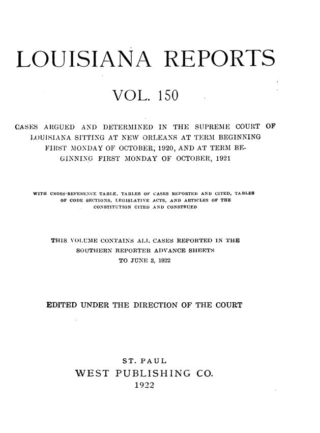 handle is hein.statereports/larpts0150 and id is 1 raw text is: LOUISIANA REPORTS
VOL. 150
CASES ARGUED AND DETERMINED IN THE SUPREME COURT OF
LOUISIANA SITTING AT NIEW ORLEANS AT TERM BEGINNING
FIRST MONDAY OF OCTOBER, 1920, AND AT TERM BE-
GINNING FIRST MONDAY OF OCTOBER, 1921
WITH CROSS-REFERENCE TABLE, TABLES OF CASES REPORTED AND CITED, TABLES
OF CODE SECTIONS, LEGISLATIVE ACTS, AND ARTICLES OF THE
CONSTITUTION CITED AND CONSTRUED
THIS VOLUME CONTAINS ALL CASES REPORTED IN THE
SOUTHERN REPORTER ADVANCE SHEETS
TO JUNE 3, 1922
EDITED UNDER THE DIRECTION OF THE COURT
ST. PAUL
WEST PUBLISHING CO.
1922


