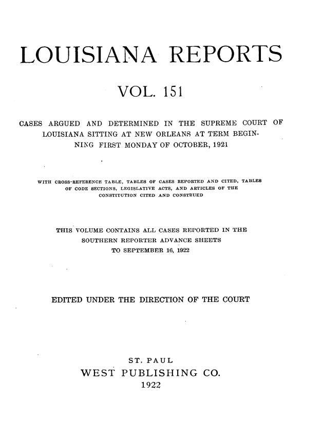handle is hein.statereports/larpts0151 and id is 1 raw text is: LOUISIANA REPORTS
VOL. 151
CASES ARGUED AND DETERMINED IN THE SUPREME COURT OF
LOUISIANA SITTING AT NEW ORLEANS AT TERM BEGIN-
NING FIRST MONDAY OF OCTOBER, 1921
WITH OBOSS-REFERENCE TABLE, TABLES OF CASES REPORTED AND CITED, TABLES
OF CODE SECTIONS, LEGISLATIVE ACTS, AND ARTICLES OF THE
CONSTITUTION CITED AND CONSTRUED
THIS VOLUME CONTAINS ALL CASES REPORTED IN THE
SOUTHERN REPORTER ADVANCE SHEETS
TO SEPTEMBER 16, 1922
EDITED UNDER THE DIRECTION OF THE COURT
ST. PAUL
WEST PUBLISHING CO.
1922



