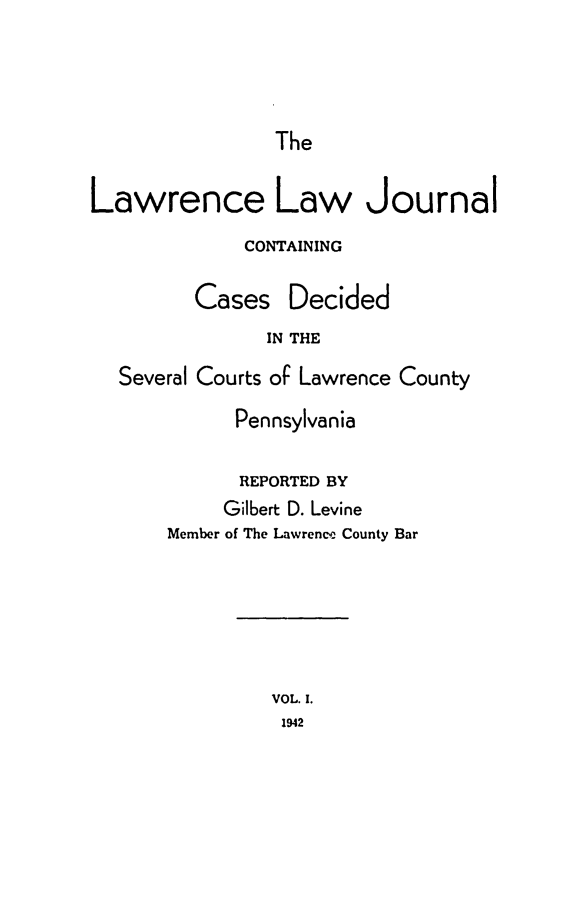 handle is hein.statereports/lawrlj0001 and id is 1 raw text is: 




                The

Lawrence Law Journal
             CONTAINING

         Cases Decided
               IN THE
  Several Courts of Lawrence County
             Pennsylvania


      REPORTED BY
      Gilbert D. Levine
Member of The Lawrence County Bar


VOL. I.
1942


