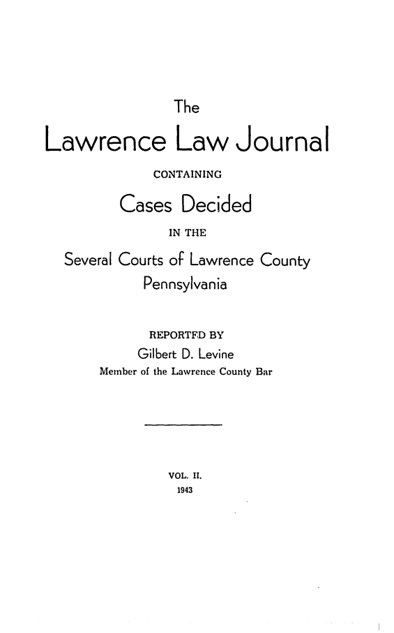 handle is hein.statereports/lawrlj0002 and id is 1 raw text is: 




The


Lawrence Law Journal
              CONTAINING

         Cases Decided
                IN THE
  Several Courts of Lawrence County
            Pennsylvania


            REPORTFD BY
            Gilbert D. Levine
       Member of the Lawrence County Bar





               VOL. II.
                 1943


