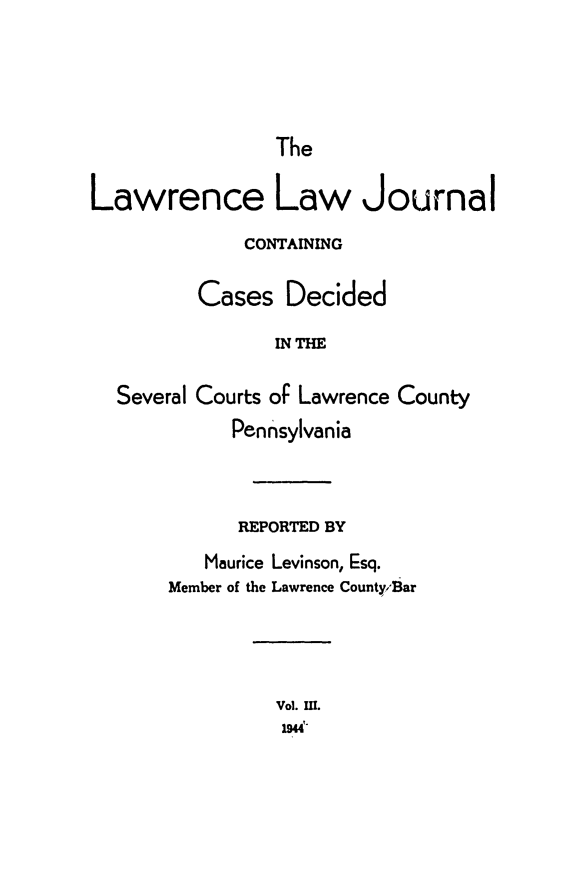 handle is hein.statereports/lawrlj0003 and id is 1 raw text is: 




The


Lawrence Law Journal
             CONTAINING

         Cases Decided
                INTHE

  Several Courts oF Lawrence County
            Pennsylvania


      REPORTED BY
   Maurice Levinson, Esq.
Member of the Lawrence County,'Bar


Vol. U!.
19W'


