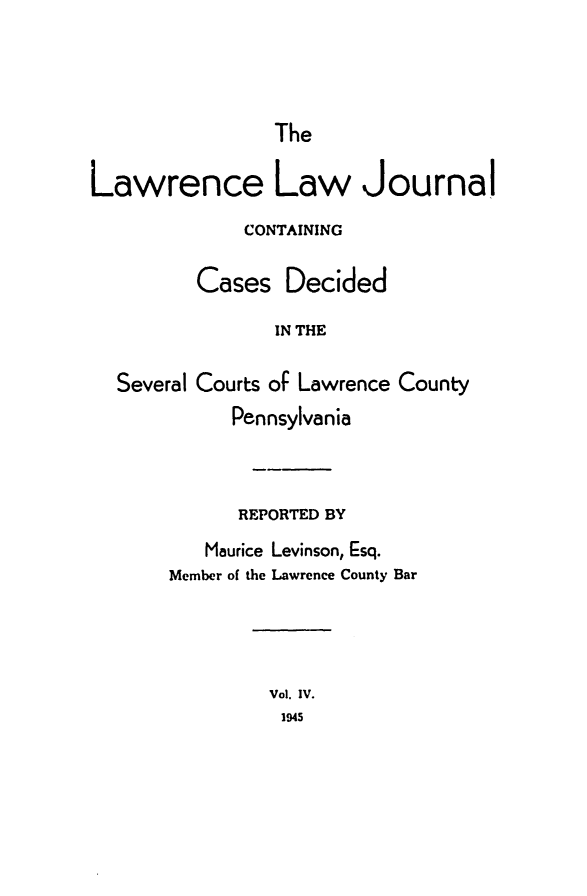 handle is hein.statereports/lawrlj0004 and id is 1 raw text is: 



The


Lawrence Law Journal
              CONTAINING

         Cases Decided

                IN THE

  Several Courts of Lawrence County
             Pennsylvania



             REPORTED BY
          Maurice Levinson, Esq.
       Member of the Lawrence County Bar


Vol. IV.
1945


