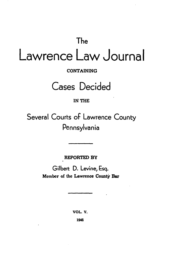 handle is hein.statereports/lawrlj0005 and id is 1 raw text is: 



The


Lawrence Law Journal
              CONTAINING

         Cases Decided
               IN THE

  Several Courts oF Lawrence County
            Pennsylvania



            REPORTED BY
         Gilbert D. Levine, Esq.
       Member of the Lawrence County Bar


VOL. V.
1940



