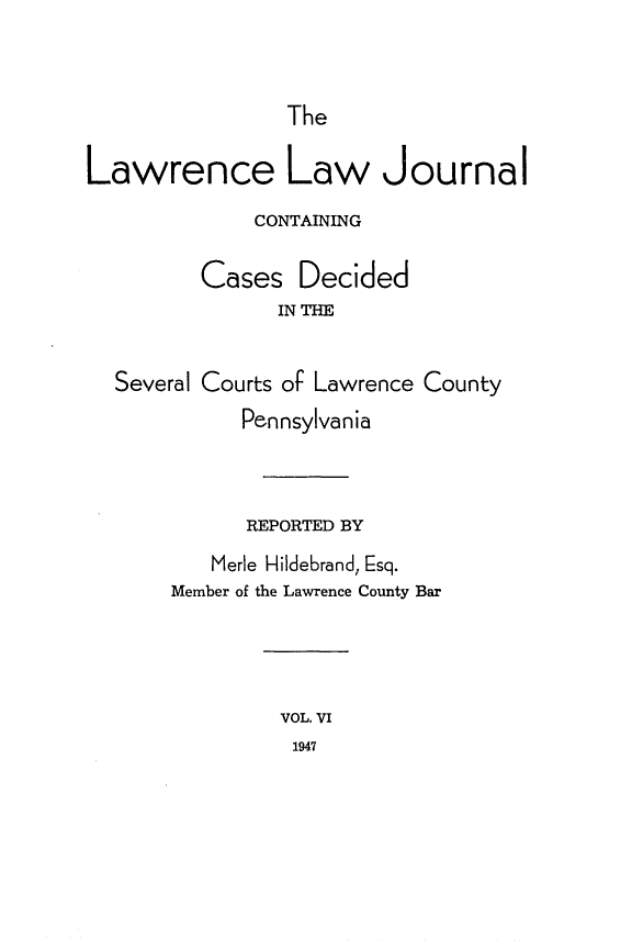 handle is hein.statereports/lawrlj0006 and id is 1 raw text is: 


The


Lawrence Law Journal
              CONTAINING

         Cases Decided
               IN THE


  Several Courts of Lawrence County
             Pennsylvania



             REPORTED BY
          Merle Hildebrand, Esq.
       Member of the Lawrence County Bar




                VOL. VI
                1947


