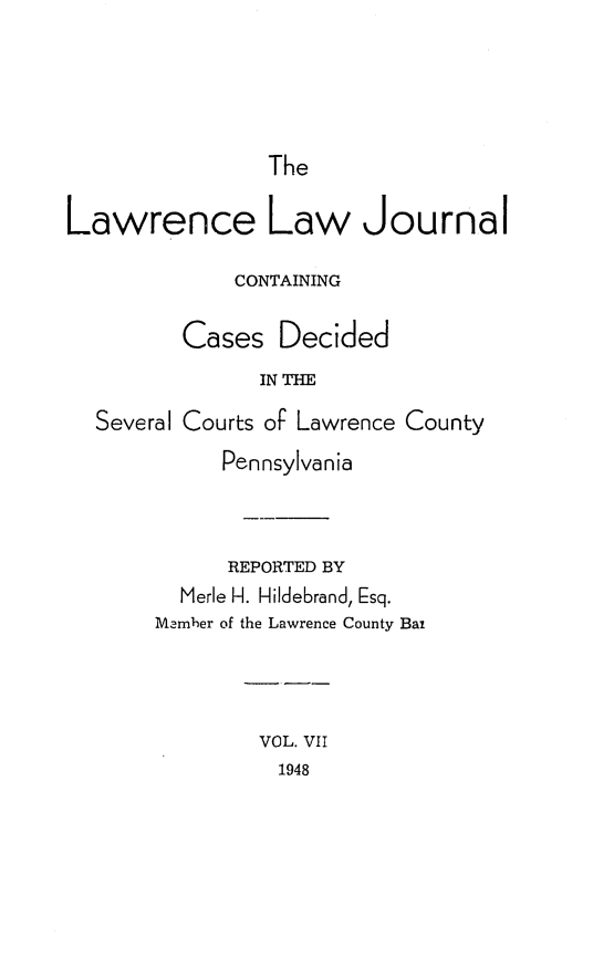 handle is hein.statereports/lawrlj0007 and id is 1 raw text is: 




The


Lawrence Law Journal

              CONTAINING

         Cases Decided
                IN THE
  Several Courts of Lawrence County
             Pennsylvania



             REPORTED BY
         Merle H. Hildebrand, Esq.
       Mamher of the Lawrence County Bat


VOL. VII
  1948


