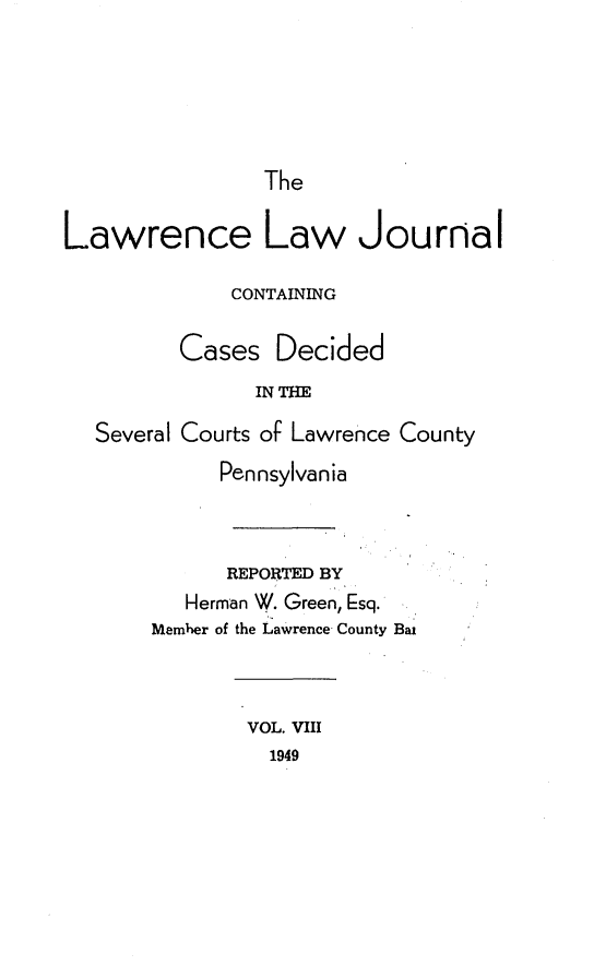 handle is hein.statereports/lawrlj0008 and id is 1 raw text is: 





                The

Lawrence Law Journal

             CONTAINING

         Cases Decided
               INTHE
  Several Courts of Lawrence County
            Pennsylvania



            REPORTED BY
          Herman W. Green, Esq.
       Member of the Lawrence County Bal



               VOL. VIII
               1949


