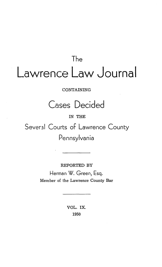handle is hein.statereports/lawrlj0009 and id is 1 raw text is: 






                The

Lawrence Law Journal

             CONTAINING

         Cases Decided
               IN THE
  Severil Courts oF Lawrence County
            Pennsylvania



            REPORTED BY
          Herman W. Green, Esq.
       Member of the Lawrence County Bar



               VOL. IX.
               1950


