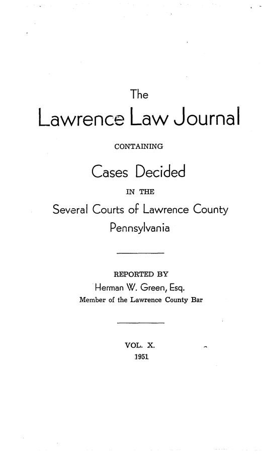 handle is hein.statereports/lawrlj0010 and id is 1 raw text is: 





                The

Lawrence Law Journal

             CONTAINING

         Cases Decided
               IN THE
  Several Courts of Lawrence County
            Pennsylvania


            REPORTED BY
          Herman W. Green, Esq.
       Member of the Lawrence County Bar


               VOL. X.
                 1951


