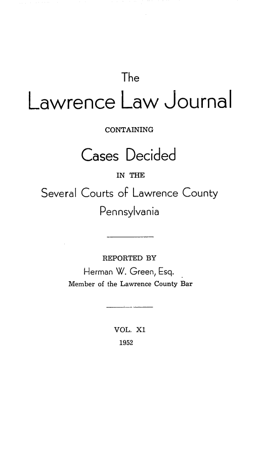 handle is hein.statereports/lawrlj0011 and id is 1 raw text is: 




The


Lawrence Law Journal

             CONTAINING

         Cases Decided
               IN =h
  Several Courts of Lawrence County
            Pennsylvania



            REPORTED BY
         Herman W. Green, Esq.
       Member of the Lawrence County Bar


VOL. X1
1952



