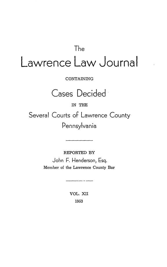 handle is hein.statereports/lawrlj0012 and id is 1 raw text is: 





The


Lawrence Law Journal

             CONTAINING

         Cases Decided
               IN THE
  Several Courts of Lawrence County
            Pennsylvania


            REPORTED BY
         John F. Henderson, Esq.
       Member of the Lawrence County Bar



               VOL. XII
               1953


