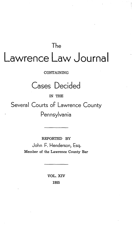 handle is hein.statereports/lawrlj0014 and id is 1 raw text is: 





                The

Lawrence Law Journal

             CONTAINING

         Cases Decided
               IN THE
  Several Courts of Lawrence County
            Pennsylvania


            REPORTED BY
         John F. Henderson, Esq.
       Member of the Lawrence County Bar



               VOL. XIV
               1955


