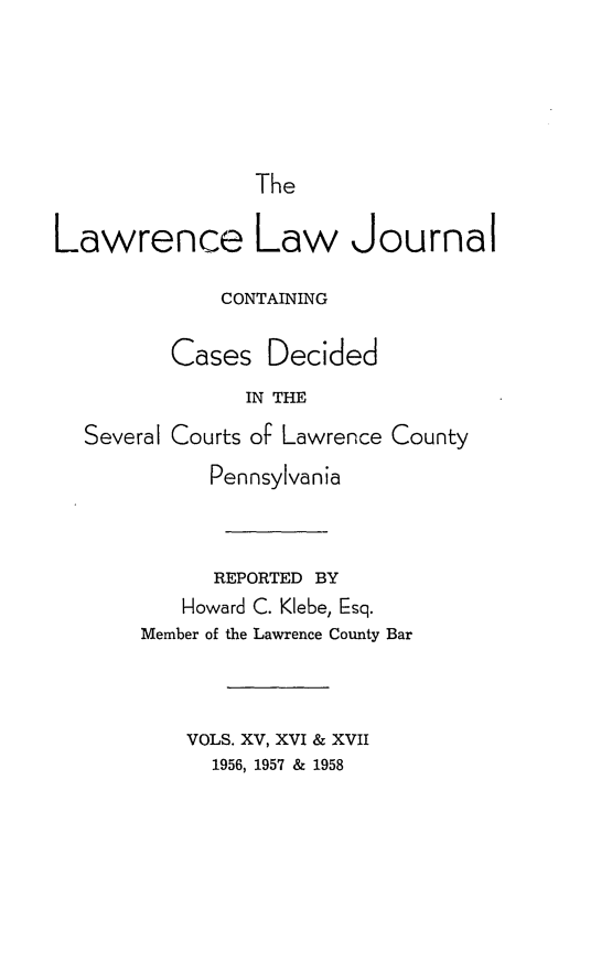 handle is hein.statereports/lawrlj0015 and id is 1 raw text is: 





The


Lawrence Law Journal

             CONTAINING

         Cases Decided
               IN THE
  Several Courts oF Lawrence County


      Pennsylvania


      REPORTED BY
   Howard C. Klebe, Esq.
Member of the Lawrence County Bar



    VOLS. XV, XVI & XVII
      1956, 1957 & 1958


