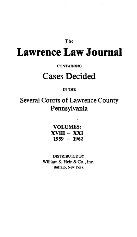 handle is hein.statereports/lawrlj0016 and id is 1 raw text is: 




The


Lawrence Law Journal

             CONTAINING

        Cases Decided

              IN THE

 Several Courts of Lawrence County
           Pennsylvania


           VOLUMES:
           XVIII - XXI
           1959 - 1962

           DISTRIBUTED BY
        William S. Hein & Co., Inc.
           Buffalo, New York


