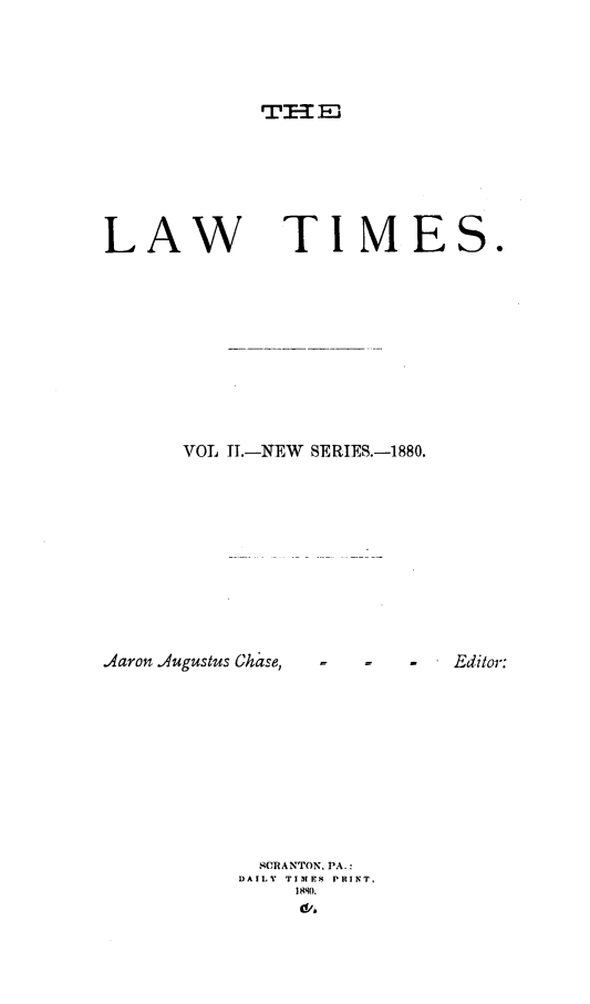 handle is hein.statereports/lawtim0008 and id is 1 raw text is: 



TIl-: E


LAW


TIMES.


VOL IT.-NEW SERIES.-1880.


Aaron Augustus Chase,


  SCRANTON, PA.:
DAILY TIMES PRINT,
     1 880.
     a


-   -  Editor:


