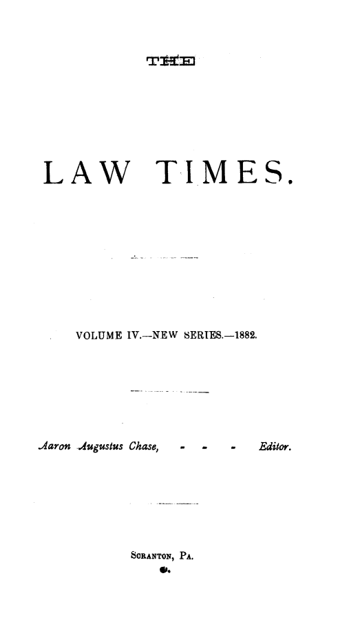 handle is hein.statereports/lawtim0010 and id is 1 raw text is: 

rvt~E


LAW


TIMES.


VOLUME IV.-NEW SERIES.-1882.


.Aaron Augustus Chase, . . . Editor.




           SORANTON, PA.


