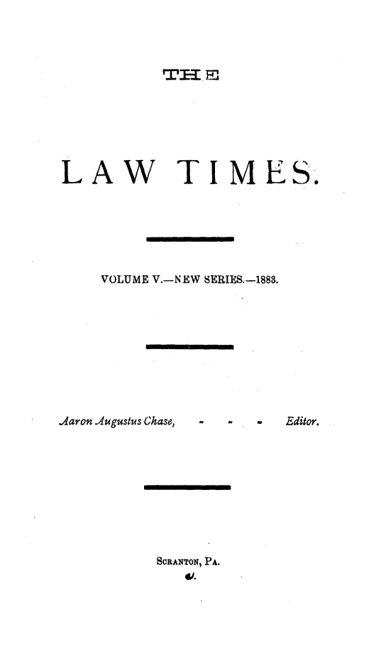 handle is hein.statereports/lawtim0011 and id is 1 raw text is: 









LAW TIMES.





    VOLUME V.-NEW SERIES.-1888.


Aaron Augustus Chase,


-     Editor.


SCRANTON, PA.
   W.-


