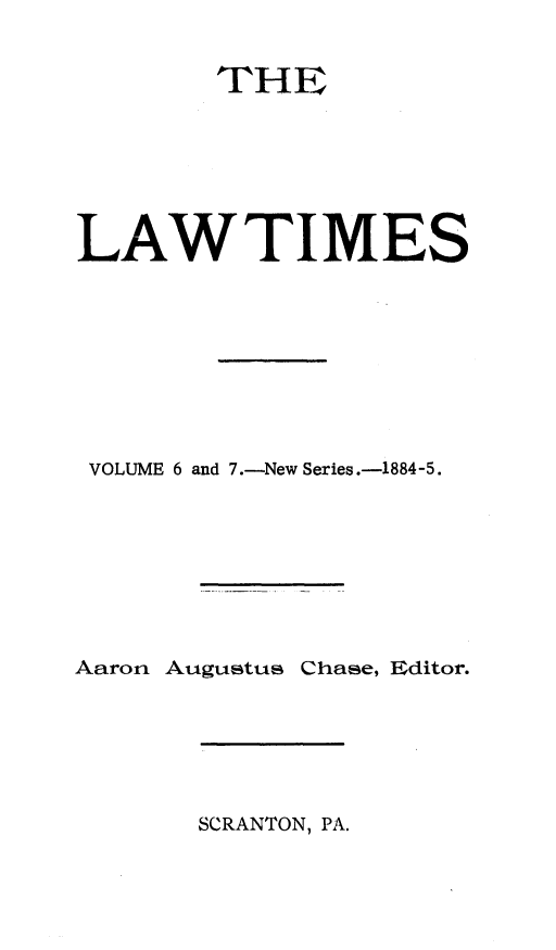 handle is hein.statereports/lawtim0012 and id is 1 raw text is: 
        THE




LAWTIMES





VOLUME 6 and 7.-New Series.-1884-5.





Aaron Augustus Chase, Editor.


SCRANTON, PA.


