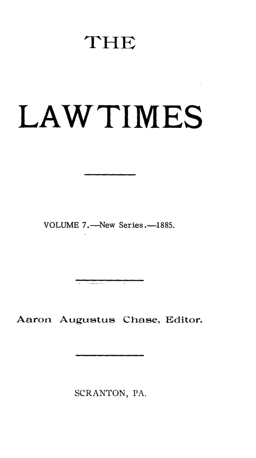 handle is hein.statereports/lawtim0013 and id is 1 raw text is: 
        THE




LAWTIMES





   VOLUME 7.-New Series.-1885.





Aaron Augustus Chase, Editor.


SCRANTON, PA.


