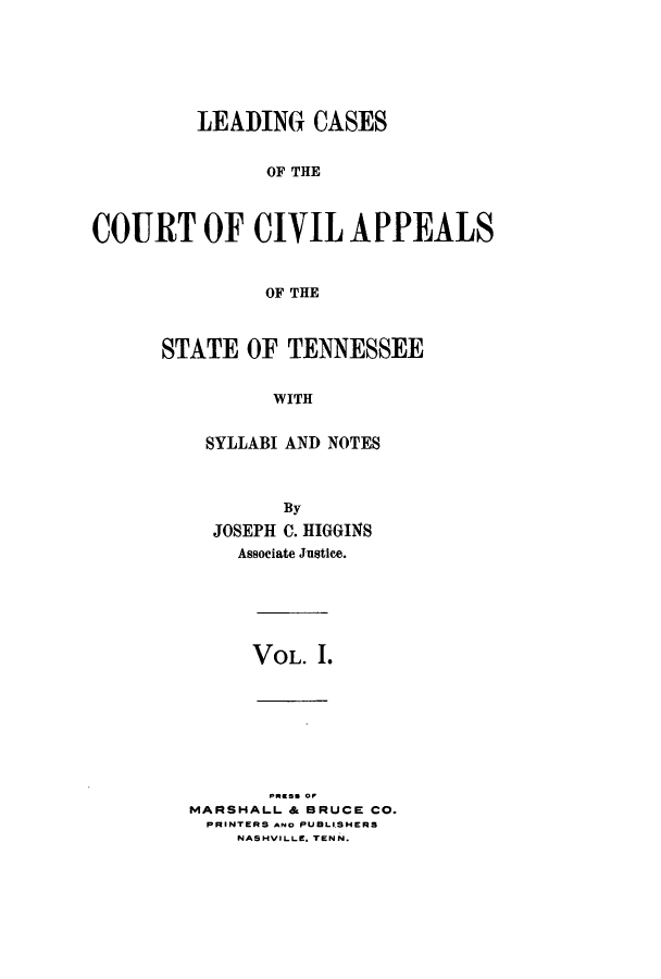 handle is hein.statereports/lcaptn0001 and id is 1 raw text is: 






         LEADING CASES


               OF THE



COURT OF CIVIL APPEALS


               OF THE


STATE OF TENNESSEE


          WITH


    SYLLABI AND NOTES


      By
JOSEPH C. HIGGINS
  Associate Justice.


VOL. I.


       pm so or
MARSHALL & BRUCE CO.
PRINTERS A.o PUBLISHERS
    NASHVILLE. TENN.


