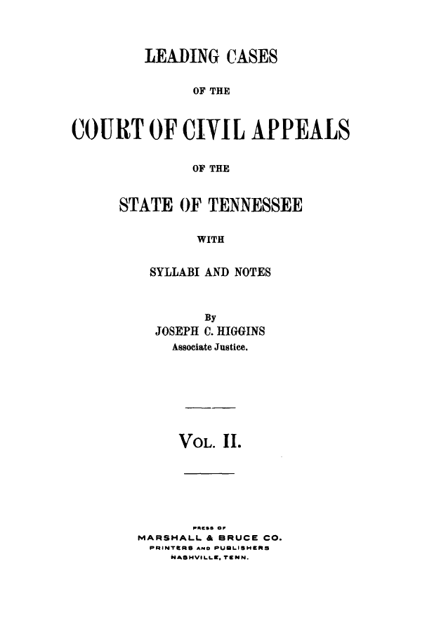handle is hein.statereports/lcaptn0002 and id is 1 raw text is: 



         LEADING CASES


               OF THE



COURT OF CIVIL APPEALS


               OF THE


STATE OF TENNESSEE


          WITH


    SYLLABI AND NOTES


        By
  JOSEPH C. HIGGINS
    Associate Justice.








    VOL. 11.







MARSHALL & BRUCE CO.
PRINTERS AND PUMLISHERS
    NASHVILLE, TENN.


