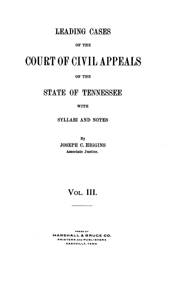 handle is hein.statereports/lcaptn0003 and id is 1 raw text is: 






         LEADING CASES


               OF THE



COURT OF CIVIL APPEALS


               OF THE


STATE OF TENNESSEE


          WITH


    SYLLABI AND NOTES


        By
  JOSEPH C. HIGGINS
    Associate Justice.









    VOL. III.








MARSHALL & BRUCE CO.
PRINTERS AND PUBLISHERS
    NASHVILLE. TENN.


