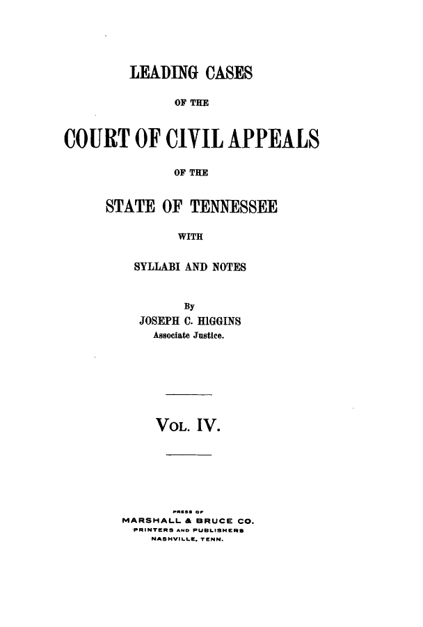 handle is hein.statereports/lcaptn0004 and id is 1 raw text is: 






         LEADING CASES


               OF TC E



COURT OF CIVIL APPEALS


               OF THE


STATE OF TENNESSEE


          WITH


    SYLLABI AND NOTES


        By
  JOSEPH C. HIGGINS
    Associate Justice.








    VOL. IV.








MARSHALL & BRUCE CO.
  PRINTERS AND PUBLISHERS
    NASHVILLE. TENN.



