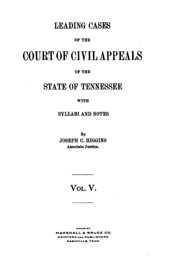 handle is hein.statereports/lcaptn0005 and id is 1 raw text is: 




         LEADING CASES


               OF THE



COURT OF CIVIL APPEALS


               OF THE


STATE OF TENNESSEE

          WITH


    SYLLABI AND NOTES


       By
 JOSEPH C. HIGGINS
   Associate Justice.








   VOL. V.







      PRESS or
MARSHALL & BRUCE CO.
PRINTERS ANo PUBLISHERS
   NASHVILLO. TENN.


