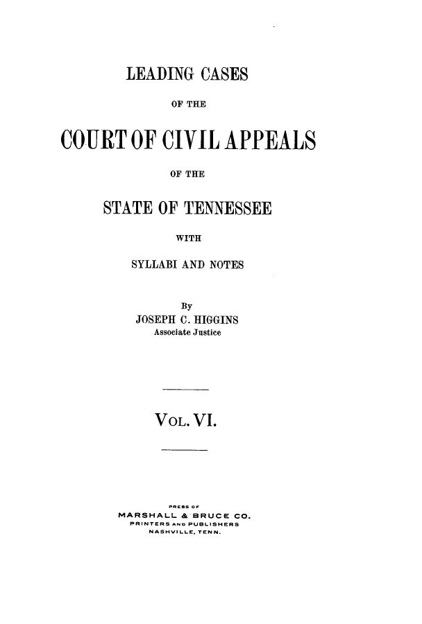 handle is hein.statereports/lcaptn0006 and id is 1 raw text is: 






         LEADING CASES


               OF THE



COURT OF CIVIL APPEALS


               OF THE


STATE OF TENNESSEE


          WITH


    SYLLABI AND NOTES


        By
  JOSEPH C. HIGGINS
     Associate Justice








     VOL. VI.








MARSHALL & BRUCE CO.
  PRINTERS Ao PUBLISHERS
    NASHVILLE. TEN N.


