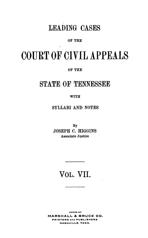 handle is hein.statereports/lcaptn0007 and id is 1 raw text is: 





         LEAI)ING CASES


               OF THE



COURT OF CIVIL APPEALS


               OF THE


STATE OF TENNESSEE


          WITH


    SYLLABI AND NOTES


        By
  JOSEPH C. HIGGINS
    Associate Justice









    VOL. VII.






       paEss or


MARSHALL & BRUCE CO.
PRINTERS AND PUBLISHERS
    NASHVILLE. TENN.


