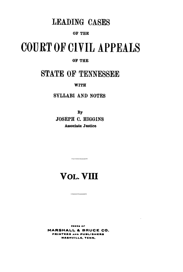 handle is hein.statereports/lcaptn0008 and id is 1 raw text is: 



         LEADING CASES

               OF THE


COURT OF CIVIL APPEALS

               OF THE


STATE OF TENNESSEE

          WITH

    SYLLABI AND NOTES


           By
    JOSEPH C. HIGGINS
       Associate Justice










     VOL. VIII










  MARSHALL & BRUCE CO.
  PRINTERS AWo PUBLISHERS
      NASHVILLE. TENN.


