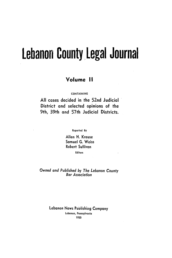 handle is hein.statereports/lebcntyj0002 and id is 1 raw text is: 









Lebanon County Legal Journal



                     Volume II

                       CONTAINING
         All cases decided in the 52nd Judicial
         District and selected opinions of the
         9th, 39th and 57th Judicial Districts.


                        Reported By
                     Allen H. Krause
                     Samuel G. Weiss
                     Robert Sullivan
                         Editors


        Owned and Published by The Lebanon County
                     Bar Association





             Lebanon News Publishing Company
                    Lebanon, Pennsylvania
                          1950


