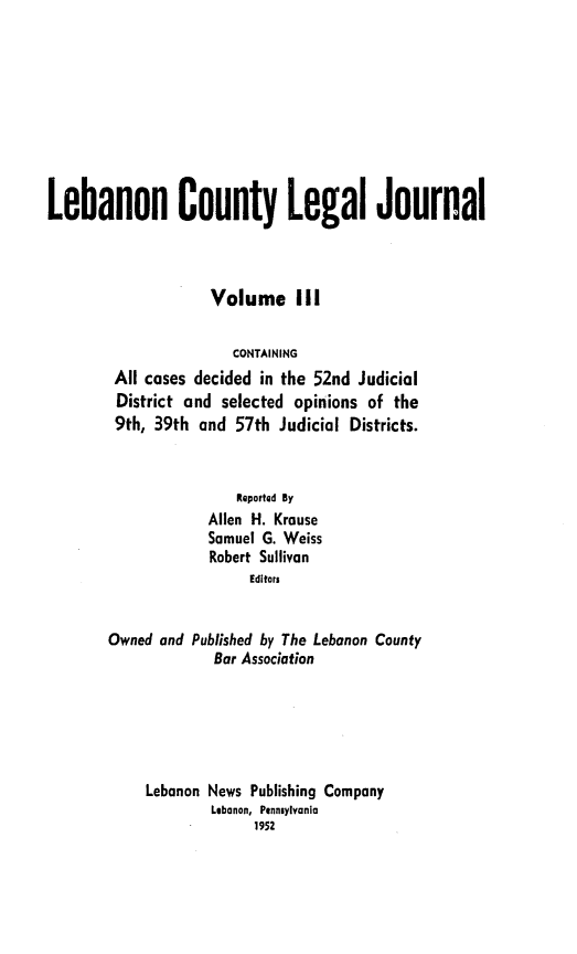 handle is hein.statereports/lebcntyj0003 and id is 1 raw text is: 








Lebanon County Legal Journal



                    Volume Ill

                       CONTAINING
        All cases decided in the 52nd Judicial
        District and selected opinions of the
        9th, 39th and 57th Judicial Districts.


                       ReportQd By
                    Allen H. Krause
                    Samuel G. Weiss
                    Robert Sullivan
                         Editors


        Owned and Published by The Lebanon County
                     Bar Association





            Lebanon News Publishing Company
                    Lebanon, Pennsylvania
                          1952


